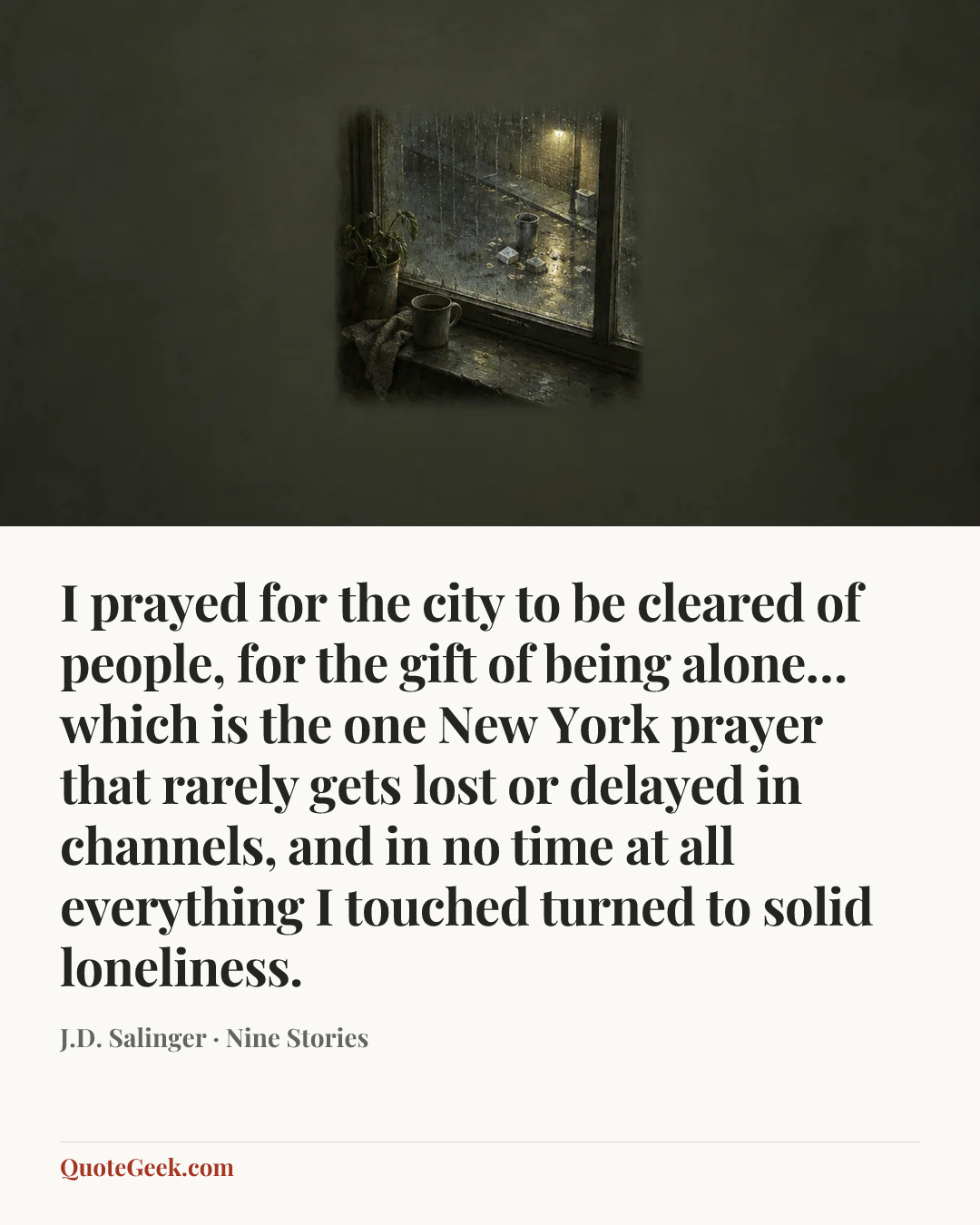 “I prayed for the city to be cleared of people, for the gift of being alone…which is the one New York prayer that rarely gets lost or delayed in channels, and in no time at all everything I touched turned to solid loneliness.” — J.D. Salinger · Nine Stories. Illustrated QuoteGeek card.