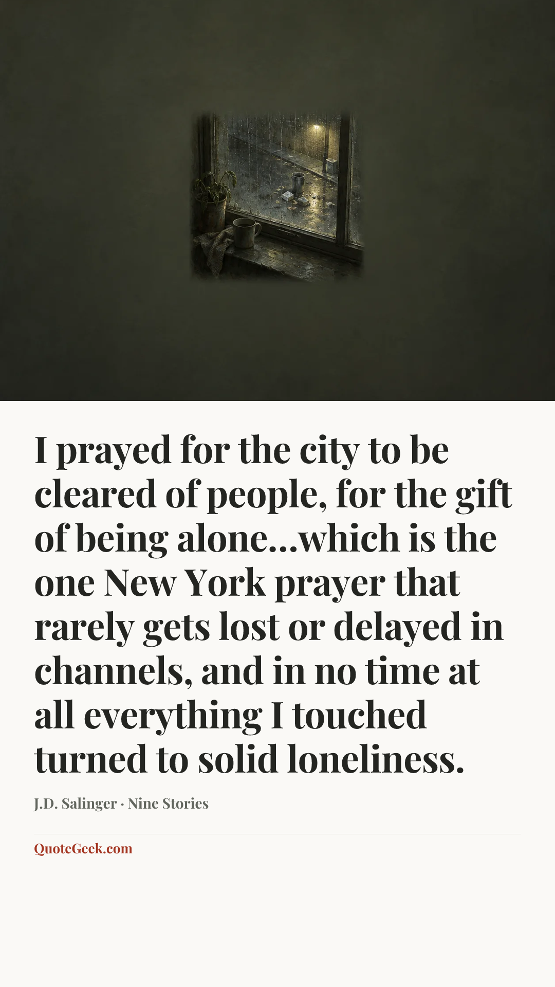 “I prayed for the city to be cleared of people, for the gift of being alone…which is the one New York prayer that rarely gets lost or delayed in channels, and in no time at all everything I touched turned to solid loneliness.” — J.D. Salinger · Nine Stories. Illustrated QuoteGeek card.