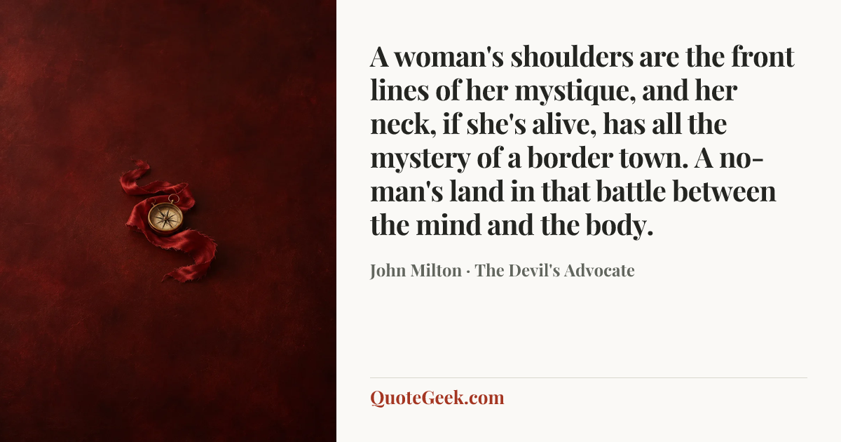 “A woman's shoulders are the front lines of her mystique, and her neck, if she's alive, has all the mystery of a border town. A no-man's land in that battle between the mind and the body.” — John Milton · The Devil's Advocate. Illustrated QuoteGeek card.