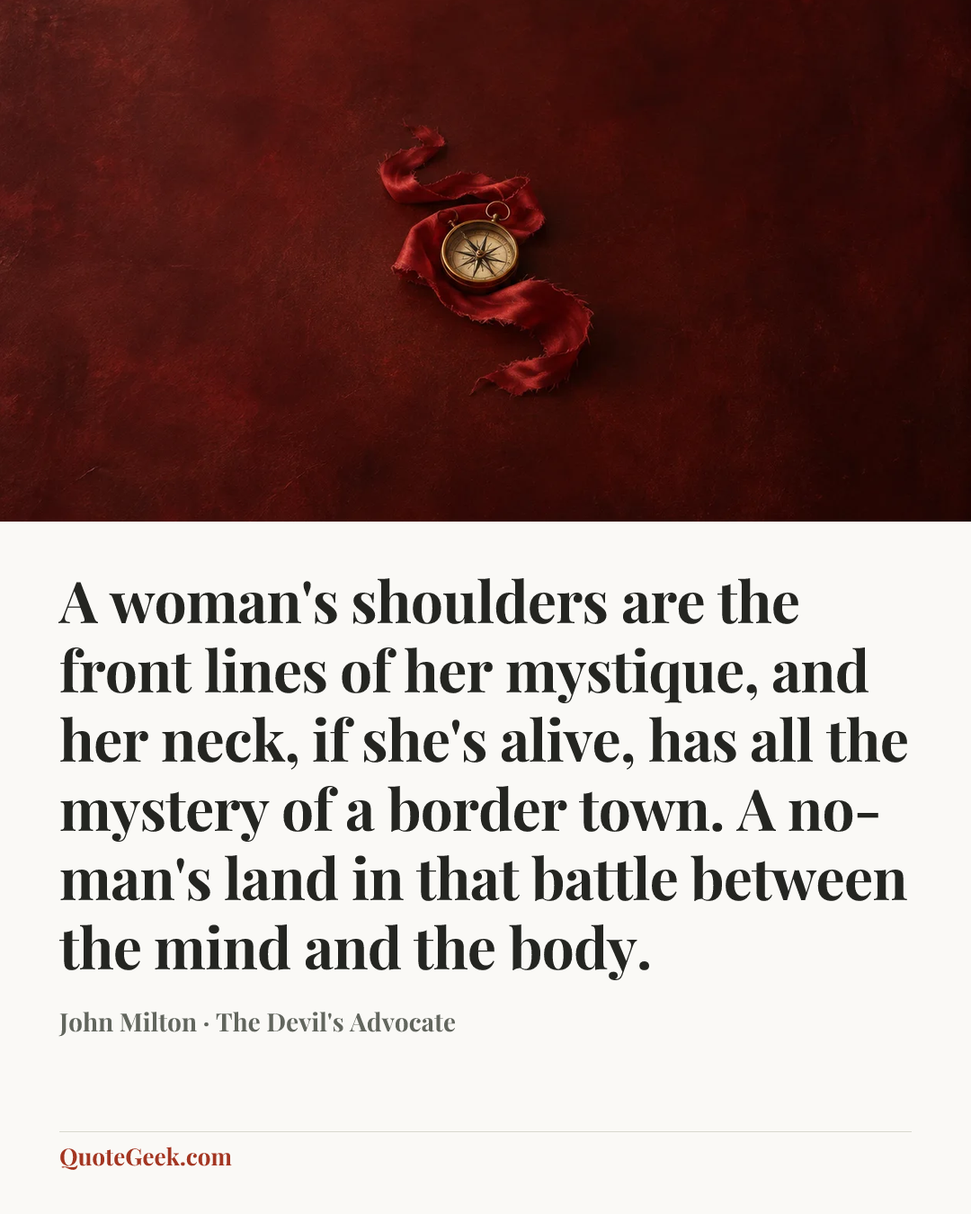 “A woman's shoulders are the front lines of her mystique, and her neck, if she's alive, has all the mystery of a border town. A no-man's land in that battle between the mind and the body.” — John Milton · The Devil's Advocate. Illustrated QuoteGeek card.