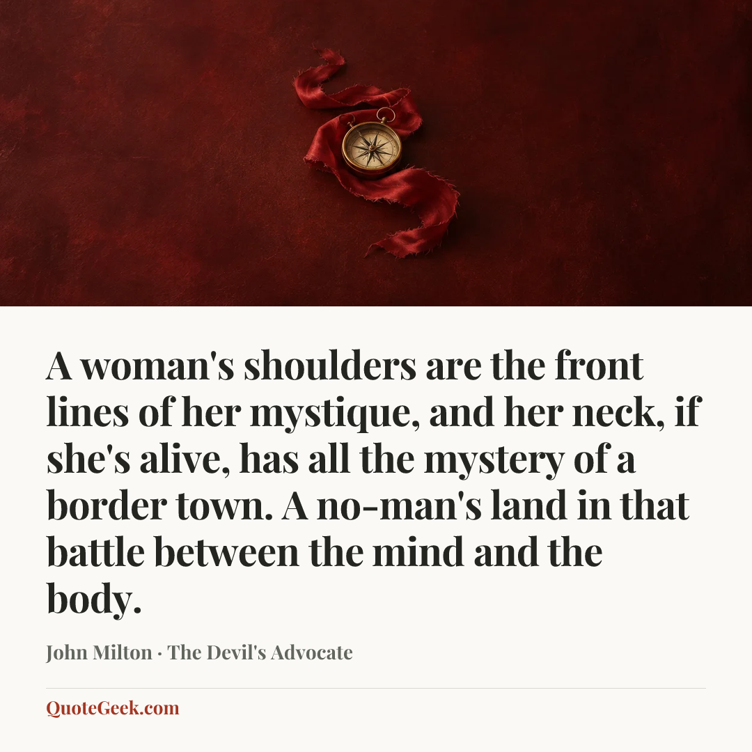 “A woman's shoulders are the front lines of her mystique, and her neck, if she's alive, has all the mystery of a border town. A no-man's land in that battle between the mind and the body.” — John Milton · The Devil's Advocate. Illustrated QuoteGeek card.