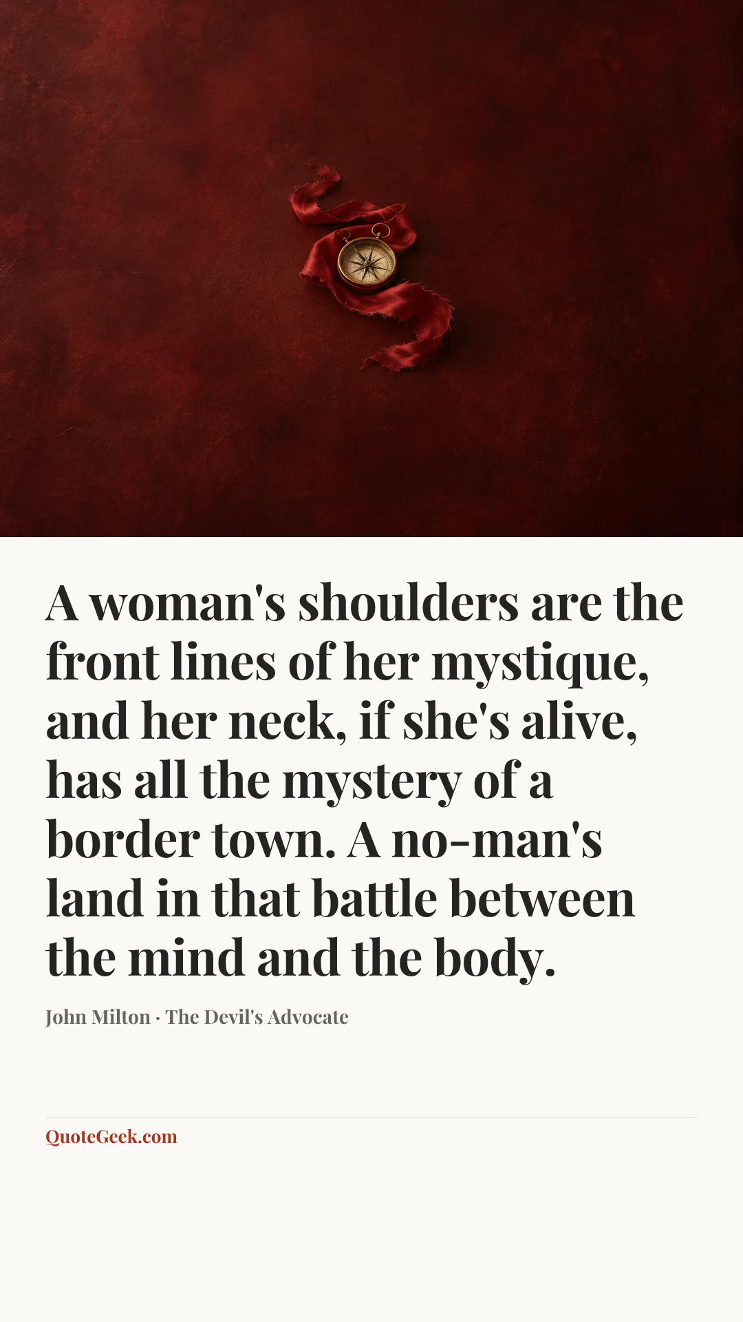 “A woman's shoulders are the front lines of her mystique, and her neck, if she's alive, has all the mystery of a border town. A no-man's land in that battle between the mind and the body.” — John Milton · The Devil's Advocate. Illustrated QuoteGeek card.