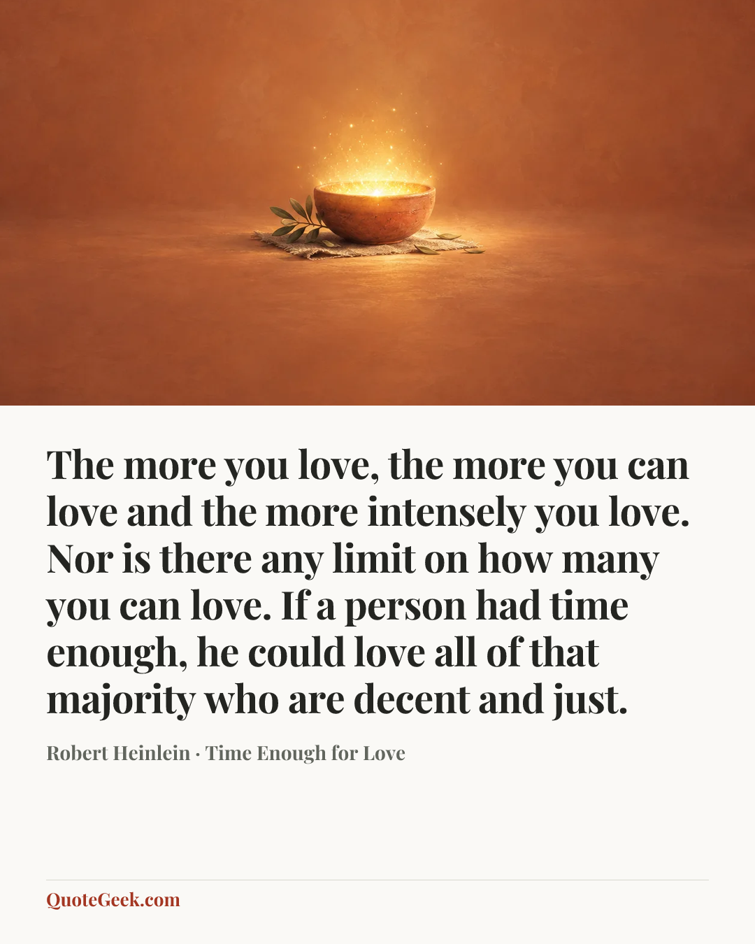 “The more you love, the more you can love and the more intensely you love. Nor is there any limit on how many you can love. If a person had time enough, he could love all of that majority who are decent and just.” — Robert Heinlein · Time Enough for Love. Illustrated QuoteGeek card.