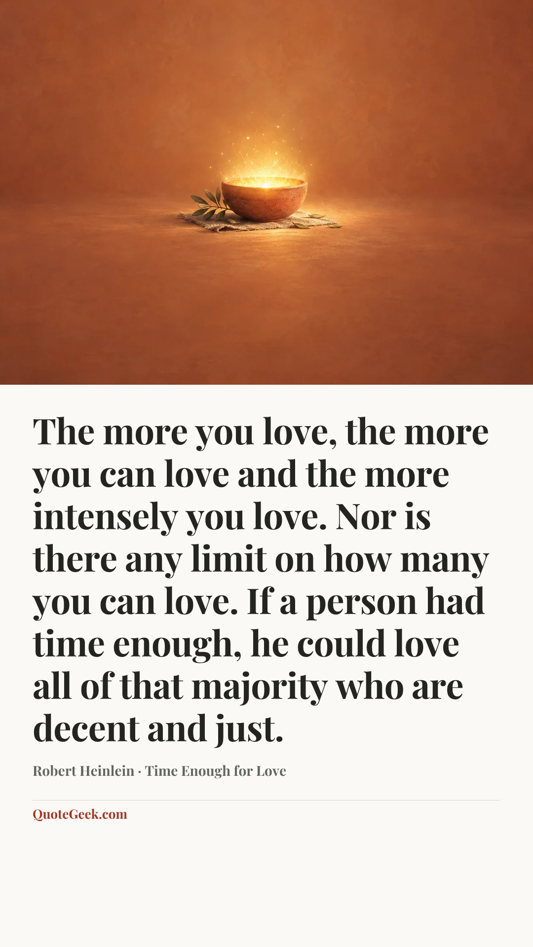 “The more you love, the more you can love and the more intensely you love. Nor is there any limit on how many you can love. If a person had time enough, he could love all of that majority who are decent and just.” — Robert Heinlein · Time Enough for Love. Illustrated QuoteGeek card.