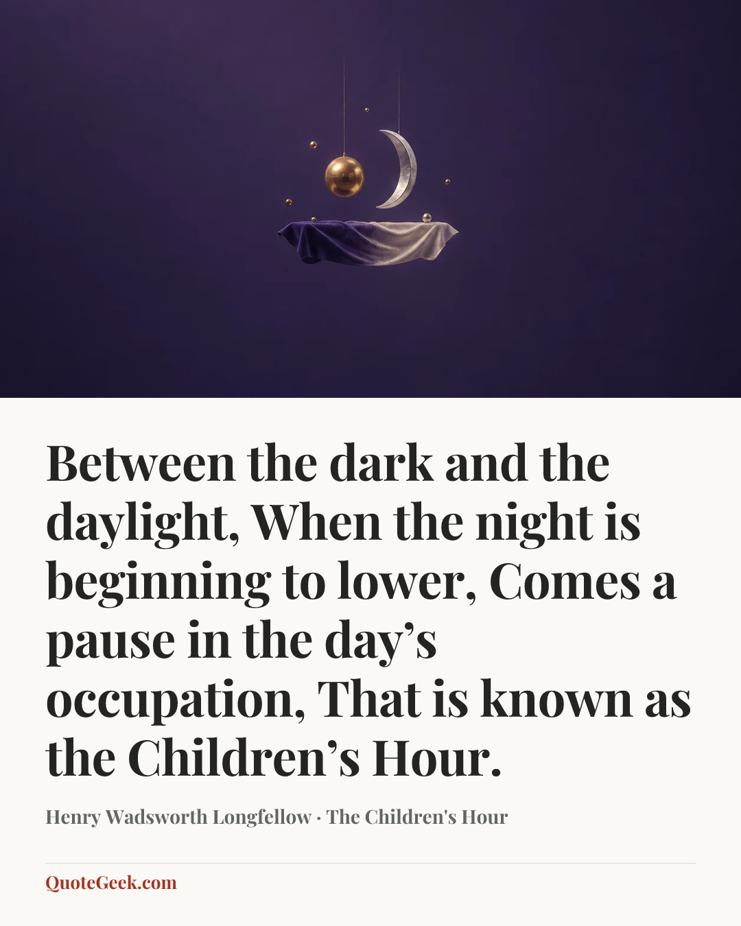 “Between the dark and the daylight,
When the night is beginning to lower,
Comes a pause in the day’s occupation,
That is known as the Children’s Hour.” — Henry Wadsworth Longfellow · The Children's Hour. Illustrated QuoteGeek card.