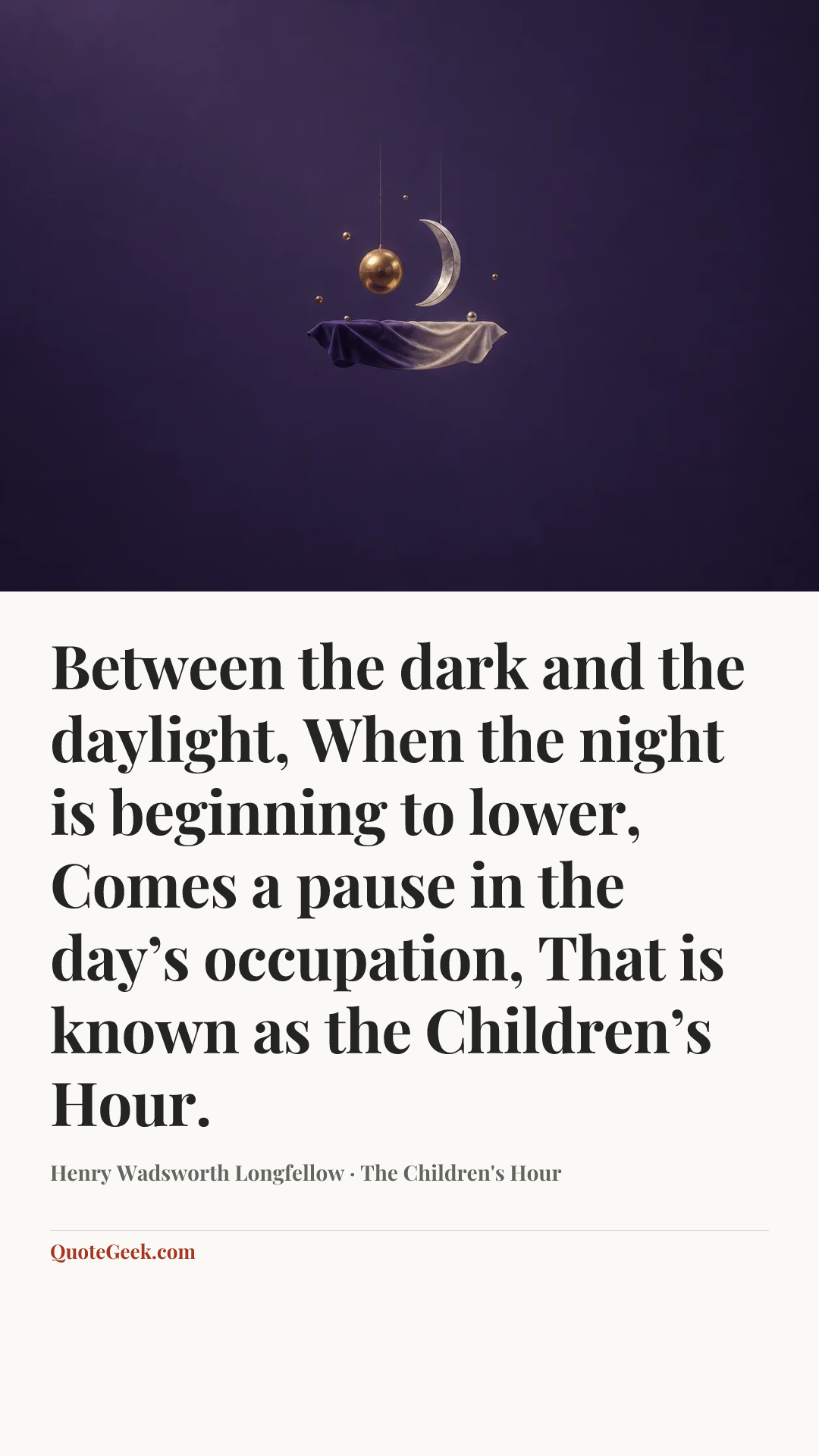“Between the dark and the daylight,
When the night is beginning to lower,
Comes a pause in the day’s occupation,
That is known as the Children’s Hour.” — Henry Wadsworth Longfellow · The Children's Hour. Illustrated QuoteGeek card.