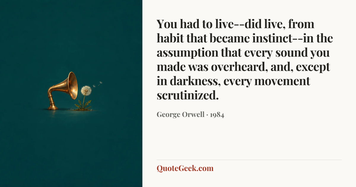 “You had to live--did live, from habit that became instinct--in the assumption that every sound you made was overheard, and, except in darkness, every movement scrutinized.” — George Orwell · 1984. Illustrated QuoteGeek card.