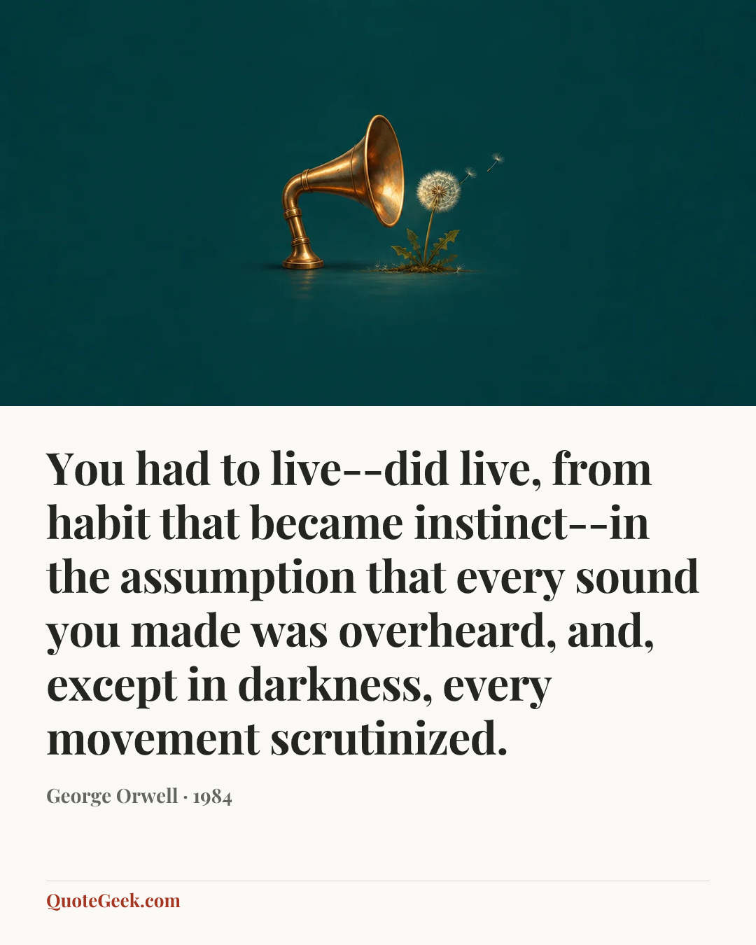 “You had to live--did live, from habit that became instinct--in the assumption that every sound you made was overheard, and, except in darkness, every movement scrutinized.” — George Orwell · 1984. Illustrated QuoteGeek card.