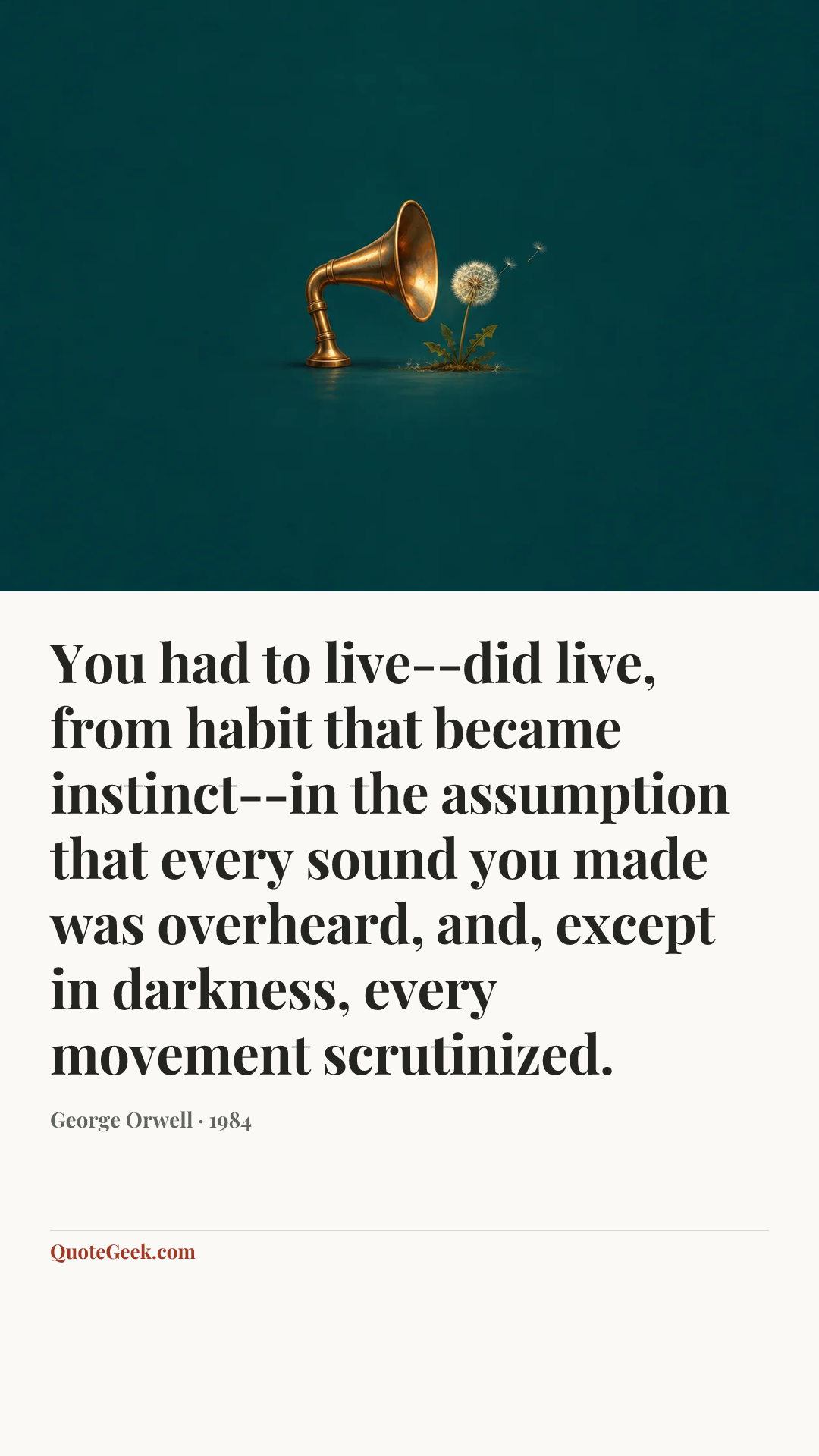“You had to live--did live, from habit that became instinct--in the assumption that every sound you made was overheard, and, except in darkness, every movement scrutinized.” — George Orwell · 1984. Illustrated QuoteGeek card.