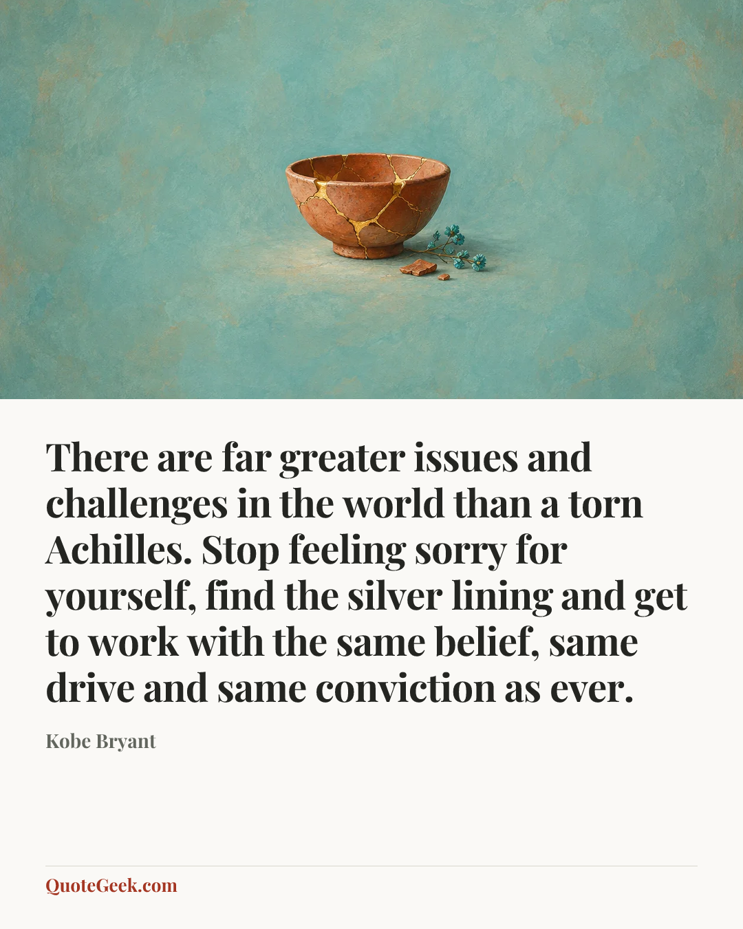 “There are far greater issues and challenges in the world than a torn Achilles. Stop feeling sorry for yourself, find the silver lining and get to work with the same belief, same drive and same conviction as ever.” — Kobe Bryant. Illustrated QuoteGeek card.