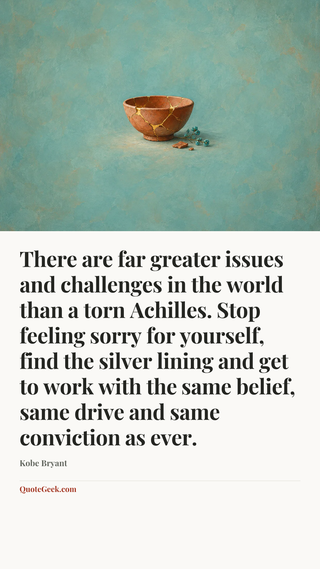 “There are far greater issues and challenges in the world than a torn Achilles. Stop feeling sorry for yourself, find the silver lining and get to work with the same belief, same drive and same conviction as ever.” — Kobe Bryant. Illustrated QuoteGeek card.