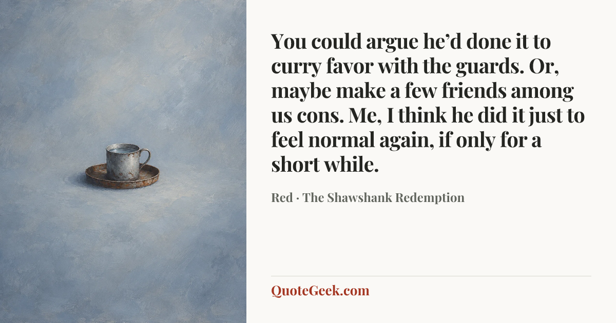 “You could argue he’d done it to curry favor with the guards. Or, maybe make a few friends among us cons. Me, I think he did it just to feel normal again, if only for a short while.” — Red · The Shawshank Redemption. Illustrated QuoteGeek card.