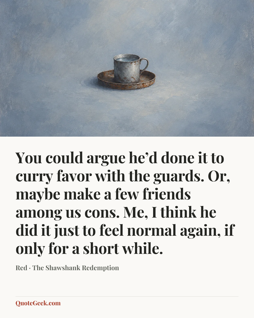 “You could argue he’d done it to curry favor with the guards. Or, maybe make a few friends among us cons. Me, I think he did it just to feel normal again, if only for a short while.” — Red · The Shawshank Redemption. Illustrated QuoteGeek card.