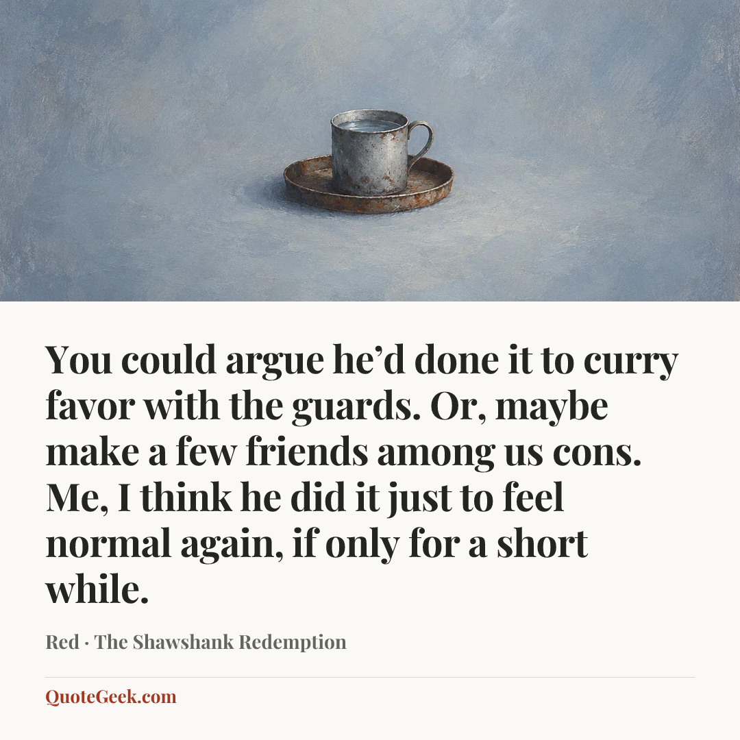 “You could argue he’d done it to curry favor with the guards. Or, maybe make a few friends among us cons. Me, I think he did it just to feel normal again, if only for a short while.” — Red · The Shawshank Redemption. Illustrated QuoteGeek card.