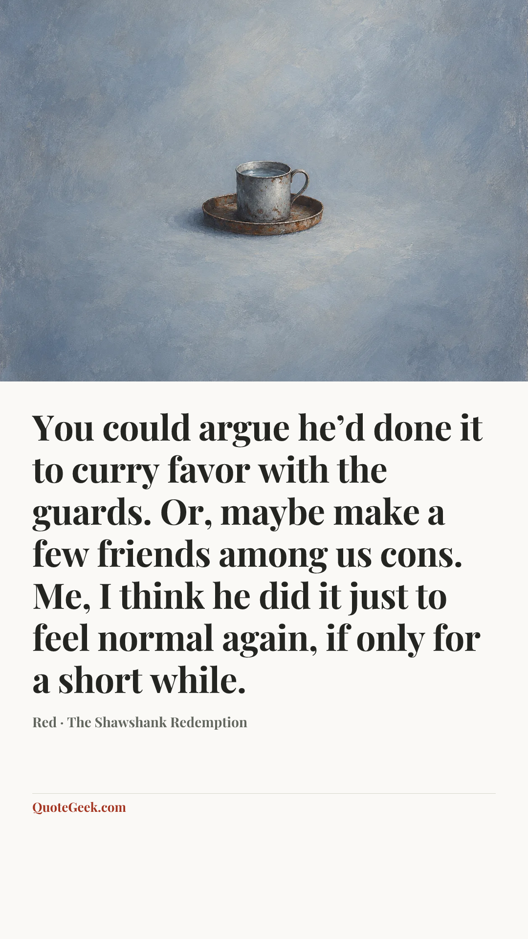 “You could argue he’d done it to curry favor with the guards. Or, maybe make a few friends among us cons. Me, I think he did it just to feel normal again, if only for a short while.” — Red · The Shawshank Redemption. Illustrated QuoteGeek card.