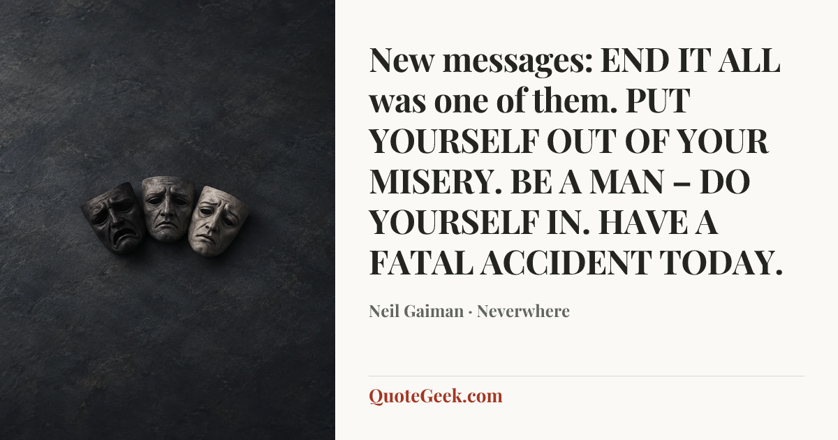 “New messages:
END IT ALL was one of them.
PUT YOURSELF OUT OF YOUR MISERY.
BE A MAN – DO YOURSELF IN.
HAVE A FATAL ACCIDENT TODAY.” — Neil Gaiman · Neverwhere. Illustrated QuoteGeek card.