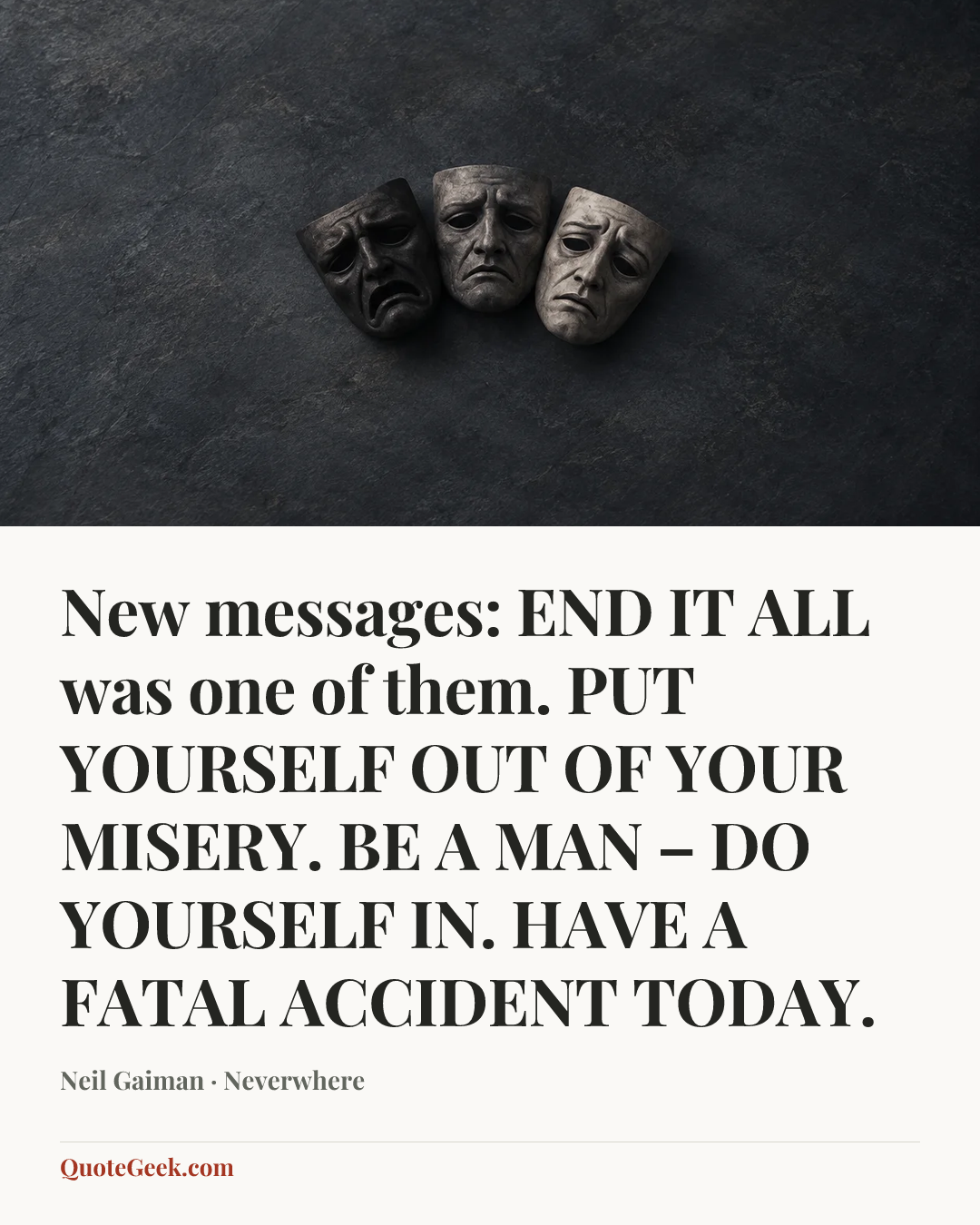 “New messages:
END IT ALL was one of them.
PUT YOURSELF OUT OF YOUR MISERY.
BE A MAN – DO YOURSELF IN.
HAVE A FATAL ACCIDENT TODAY.” — Neil Gaiman · Neverwhere. Illustrated QuoteGeek card.