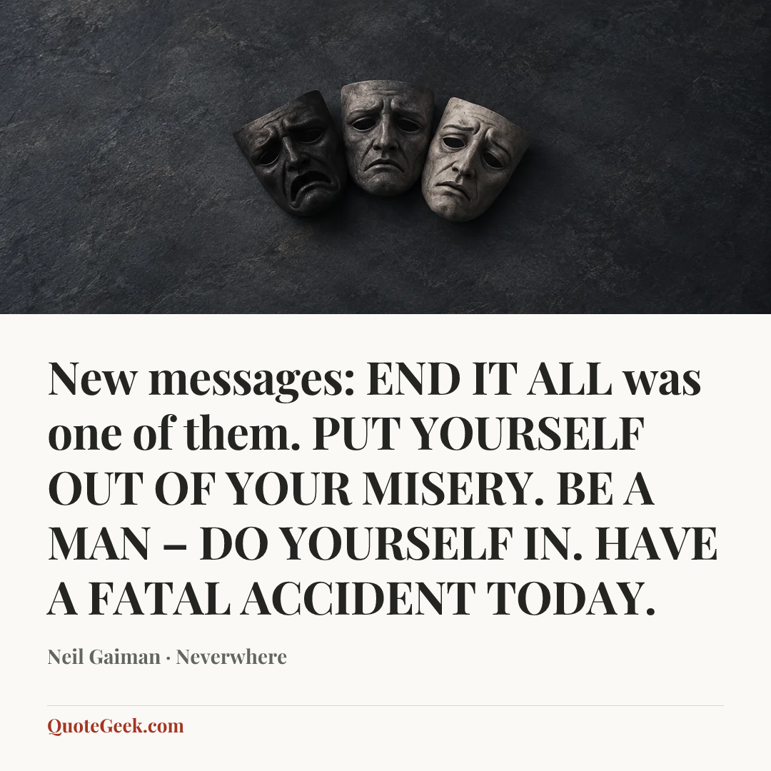 “New messages:
END IT ALL was one of them.
PUT YOURSELF OUT OF YOUR MISERY.
BE A MAN – DO YOURSELF IN.
HAVE A FATAL ACCIDENT TODAY.” — Neil Gaiman · Neverwhere. Illustrated QuoteGeek card.