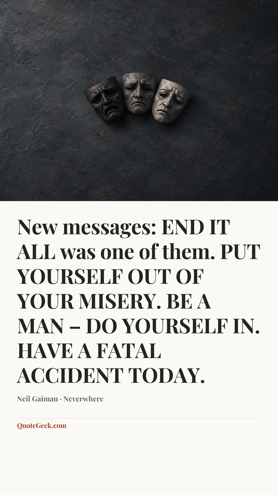 “New messages:
END IT ALL was one of them.
PUT YOURSELF OUT OF YOUR MISERY.
BE A MAN – DO YOURSELF IN.
HAVE A FATAL ACCIDENT TODAY.” — Neil Gaiman · Neverwhere. Illustrated QuoteGeek card.