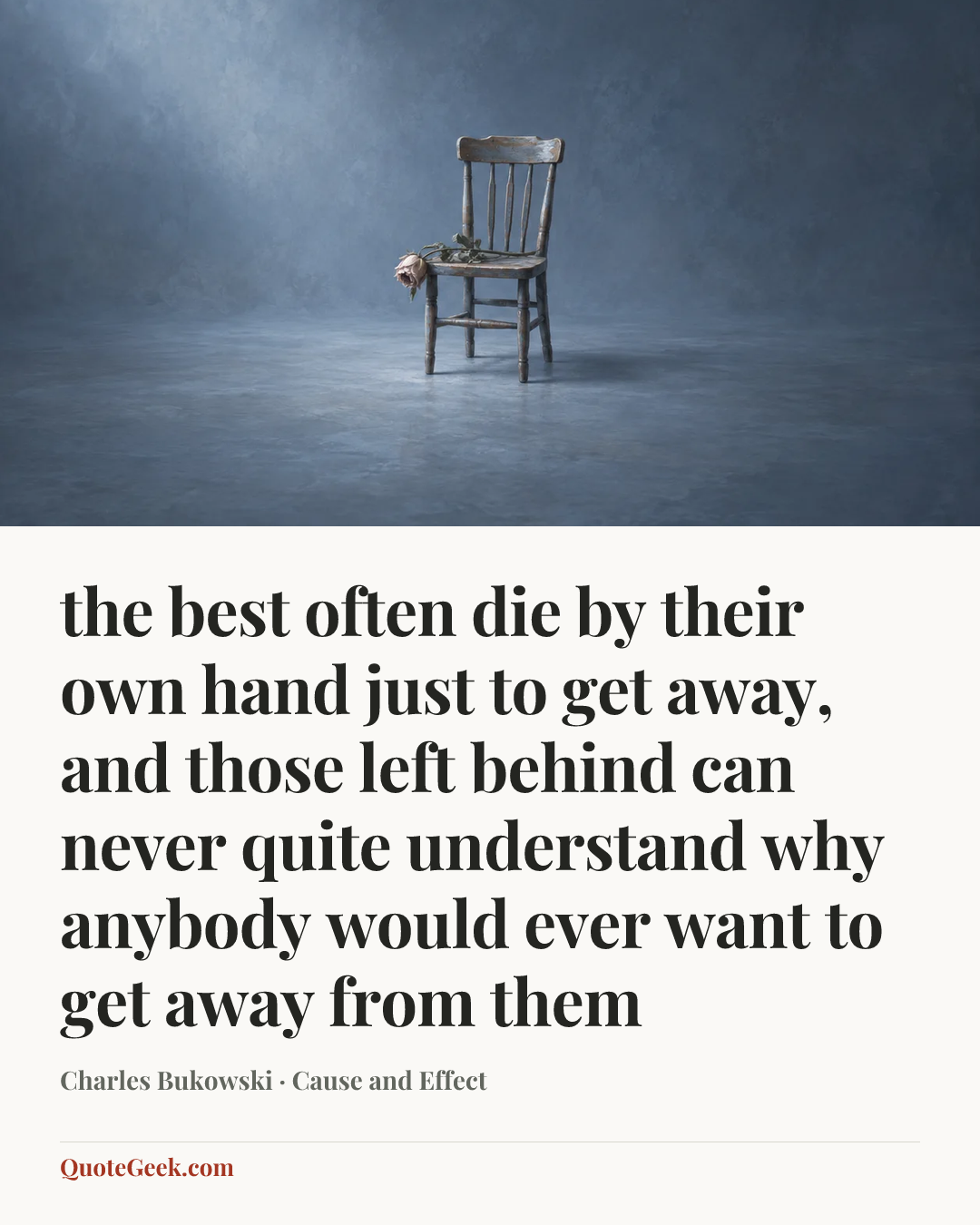 “the best often die by their own hand
just to get away,
and those left behind
can never quite understand
why anybody
would ever want to
get away
from
them” — Charles Bukowski · Cause and Effect. Illustrated QuoteGeek card.