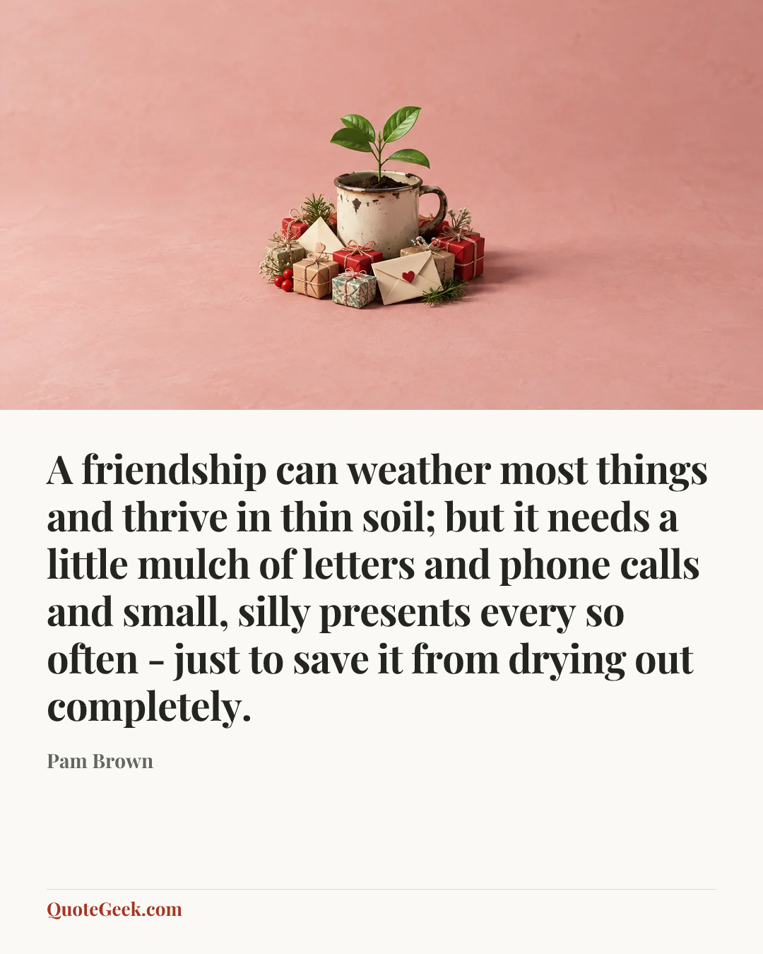 “A friendship can weather most things and thrive in thin soil; but it needs a little mulch of letters and phone calls and small, silly presents every so often - just to save it from drying out completely.” — Pam Brown. Illustrated QuoteGeek card.