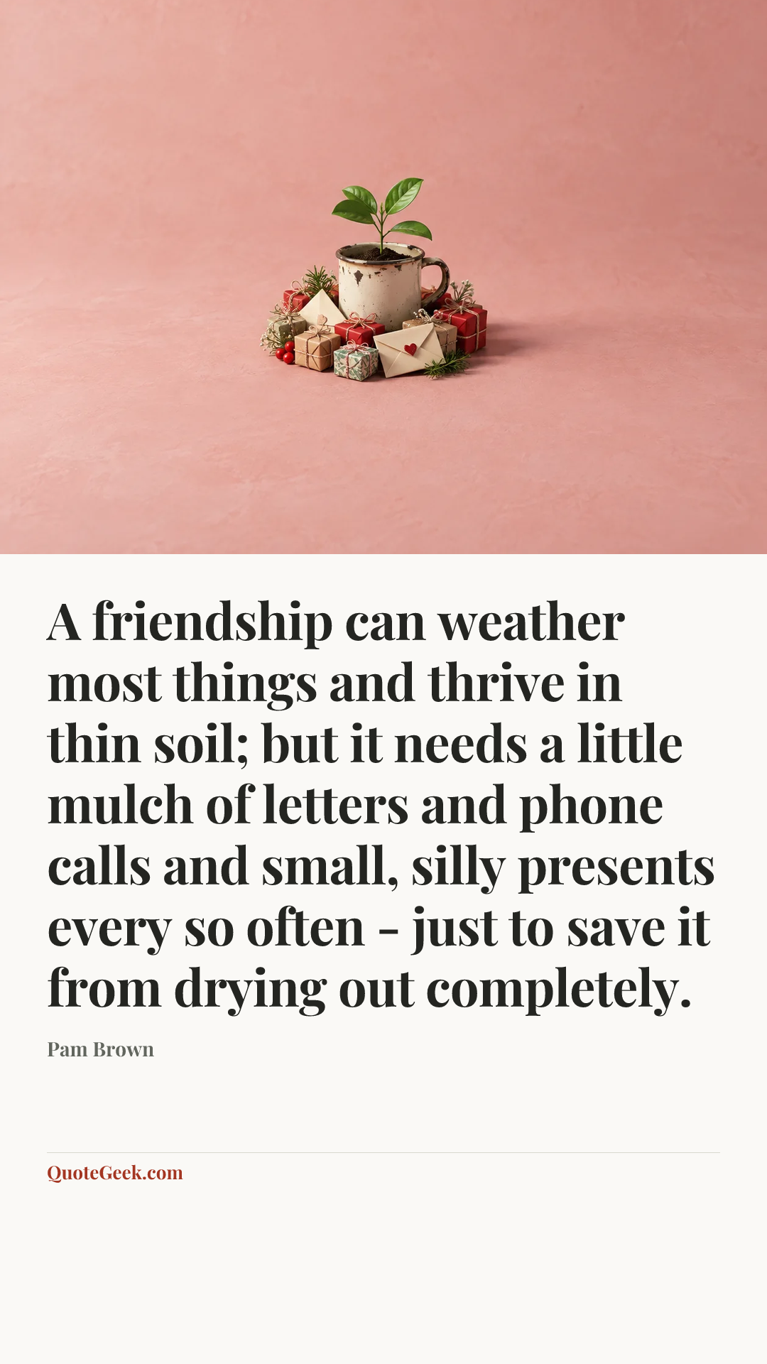 “A friendship can weather most things and thrive in thin soil; but it needs a little mulch of letters and phone calls and small, silly presents every so often - just to save it from drying out completely.” — Pam Brown. Illustrated QuoteGeek card.