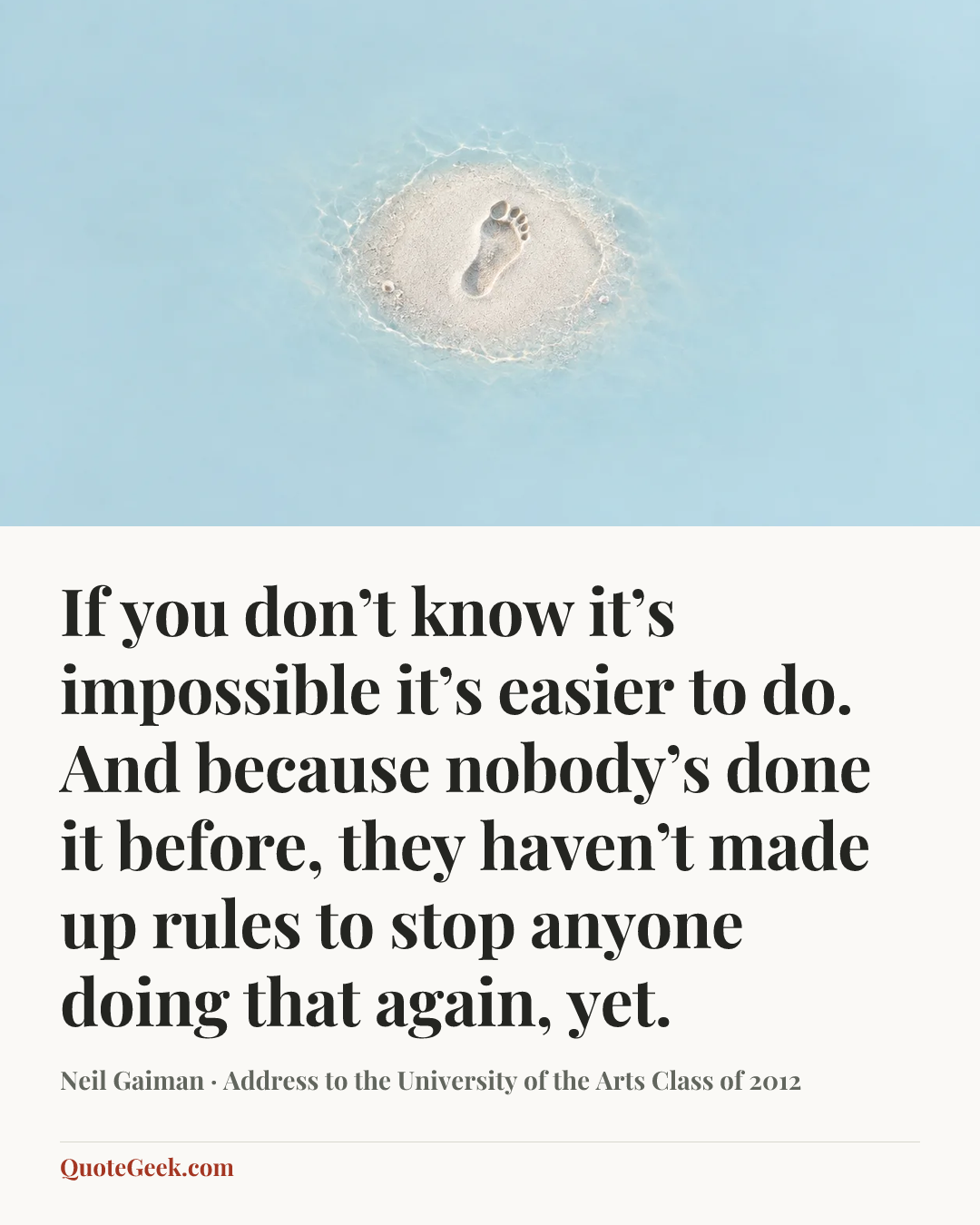 “If you don’t know it’s impossible it’s easier to do. And because nobody’s done it before, they haven’t made up rules to stop anyone doing that again, yet.” — Neil Gaiman · Address to the University of the Arts Class of 2012. Illustrated QuoteGeek card.