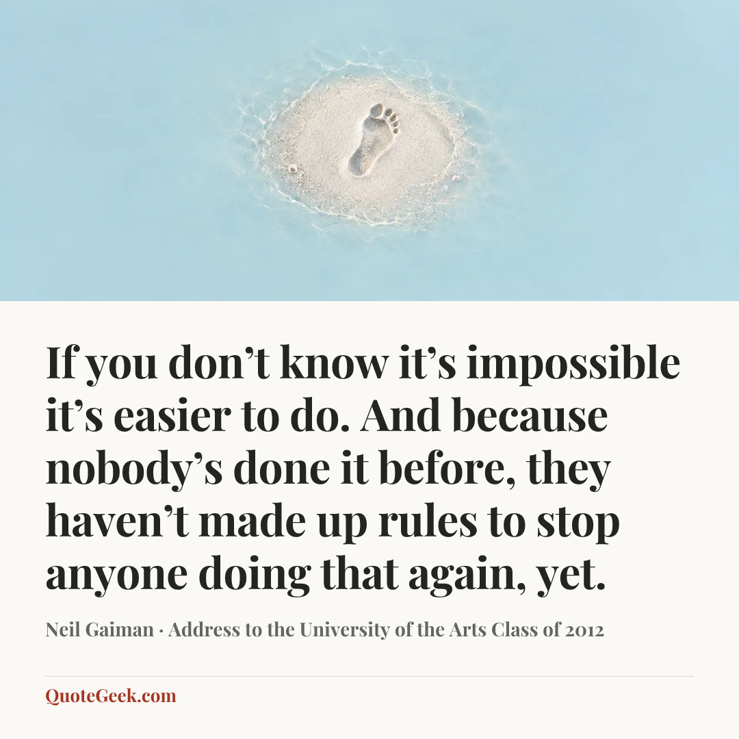 “If you don’t know it’s impossible it’s easier to do. And because nobody’s done it before, they haven’t made up rules to stop anyone doing that again, yet.” — Neil Gaiman · Address to the University of the Arts Class of 2012. Illustrated QuoteGeek card.