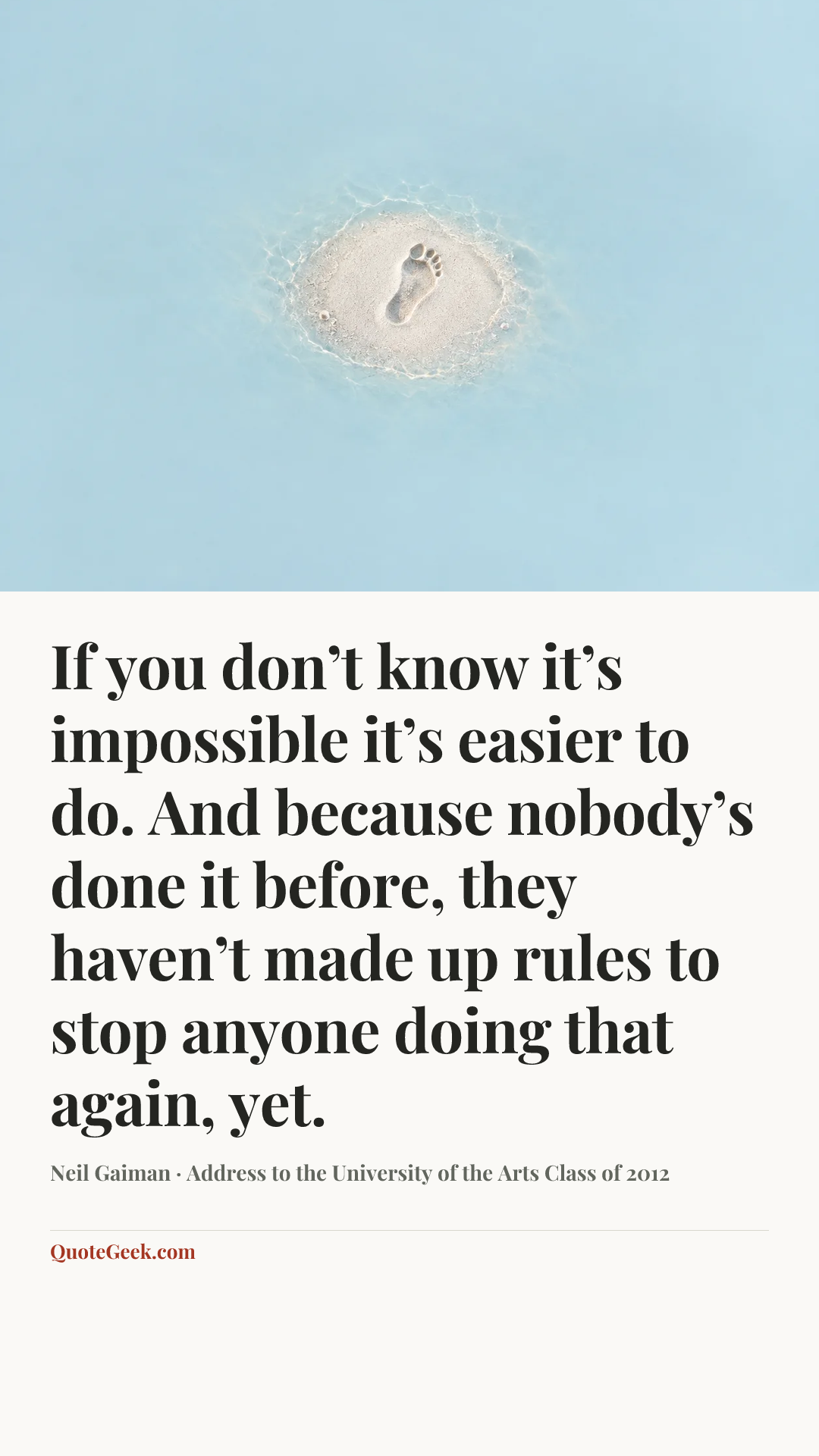 “If you don’t know it’s impossible it’s easier to do. And because nobody’s done it before, they haven’t made up rules to stop anyone doing that again, yet.” — Neil Gaiman · Address to the University of the Arts Class of 2012. Illustrated QuoteGeek card.