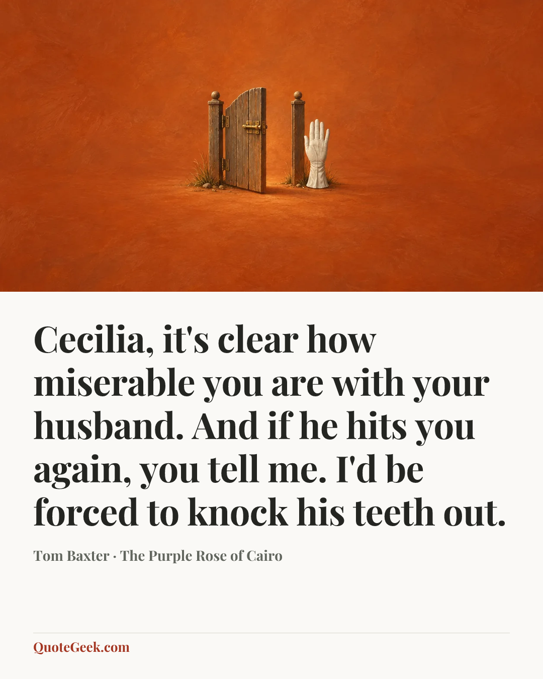 “Cecilia, it's clear how miserable you are with your husband. And if he hits you again, you tell me. I'd be forced to knock his teeth out.” — Tom Baxter · The Purple Rose of Cairo. Illustrated QuoteGeek card.