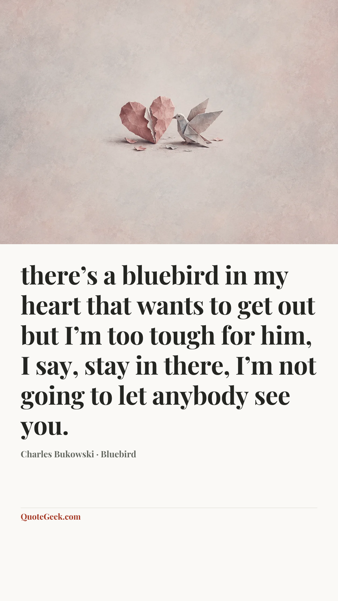 “there’s a bluebird in my heart that
wants to get out
but I’m too tough for him,
I say, stay in there, I’m not going
to let anybody see
you.” — Charles Bukowski · Bluebird. Illustrated QuoteGeek card.