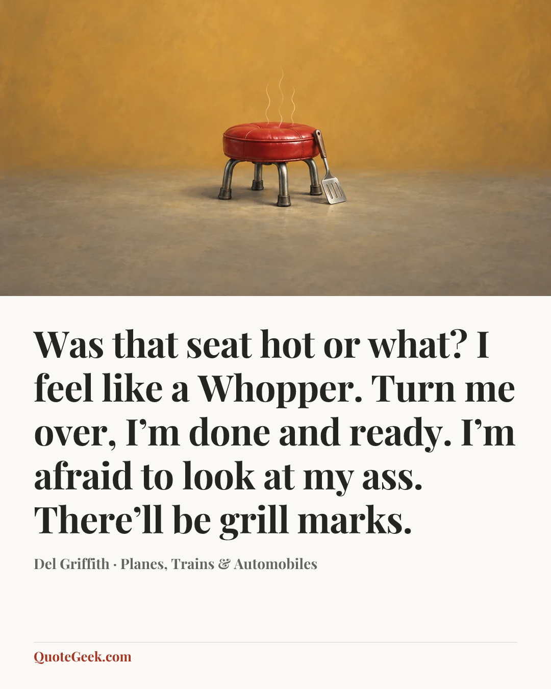 “Was that seat hot or what? I feel like a Whopper. Turn me over, I’m done and ready. I’m afraid to look at my ass. There’ll be grill marks.” — Del Griffith · Planes, Trains & Automobiles. Illustrated QuoteGeek card.