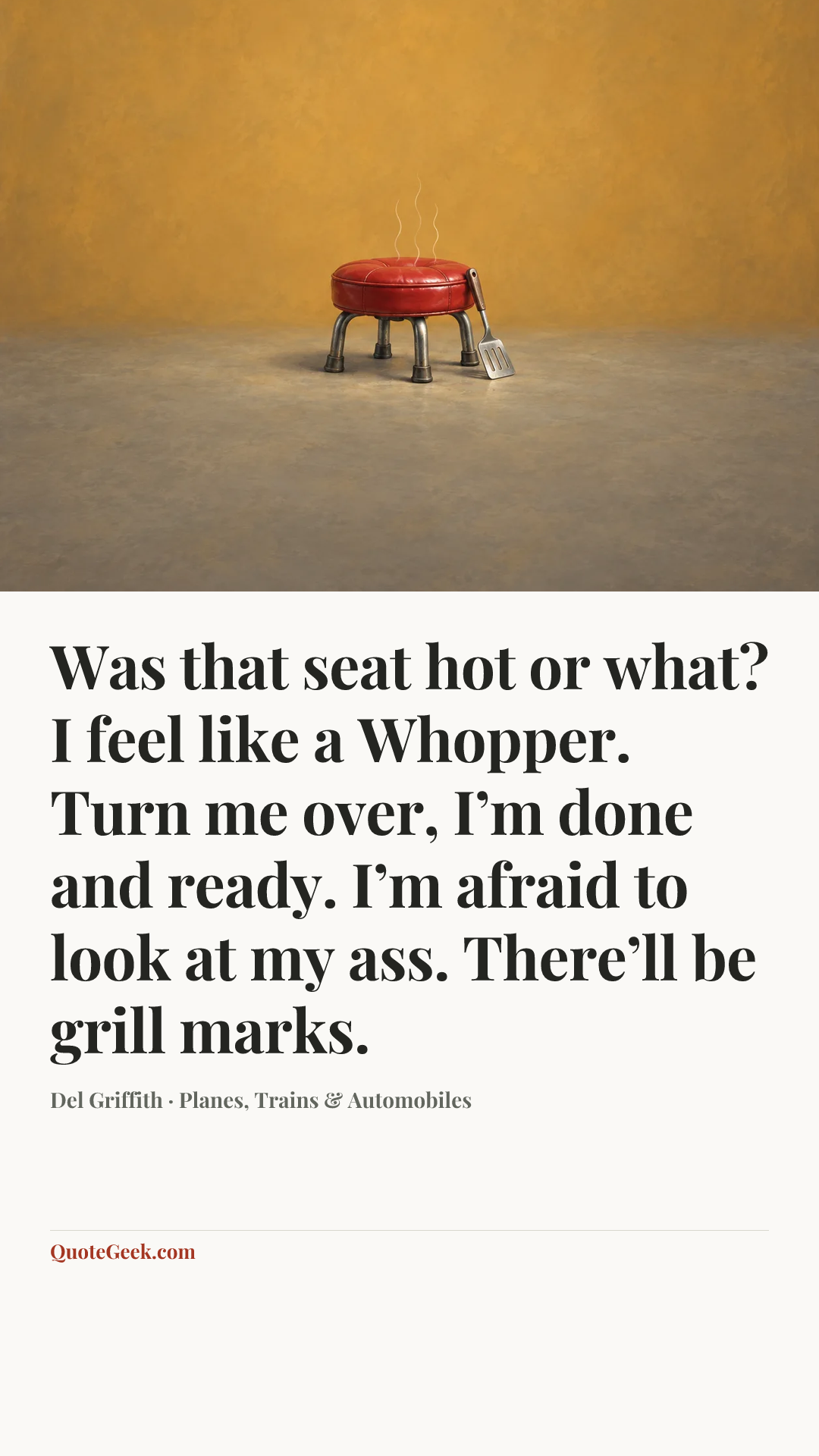 “Was that seat hot or what? I feel like a Whopper. Turn me over, I’m done and ready. I’m afraid to look at my ass. There’ll be grill marks.” — Del Griffith · Planes, Trains & Automobiles. Illustrated QuoteGeek card.