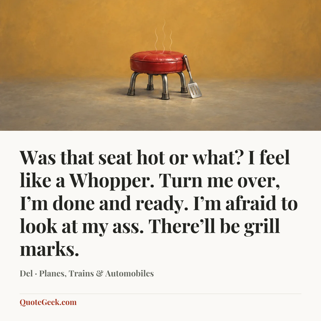 “Was that seat hot or what? I feel like a Whopper. Turn me over, I’m done and ready. I’m afraid to look at my ass. There’ll be grill marks.” — Del · Planes, Trains & Automobiles. Illustrated QuoteGeek card.