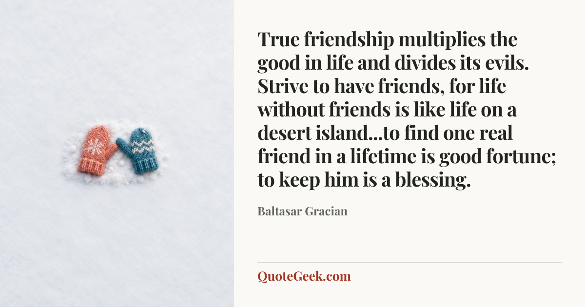 “True friendship multiplies the good in life and divides its evils. Strive to have friends, for life without friends is like life on a desert island...to find one real friend in a lifetime is good fortune; to keep him is a blessing.” — Baltasar Gracian. Illustrated QuoteGeek card.