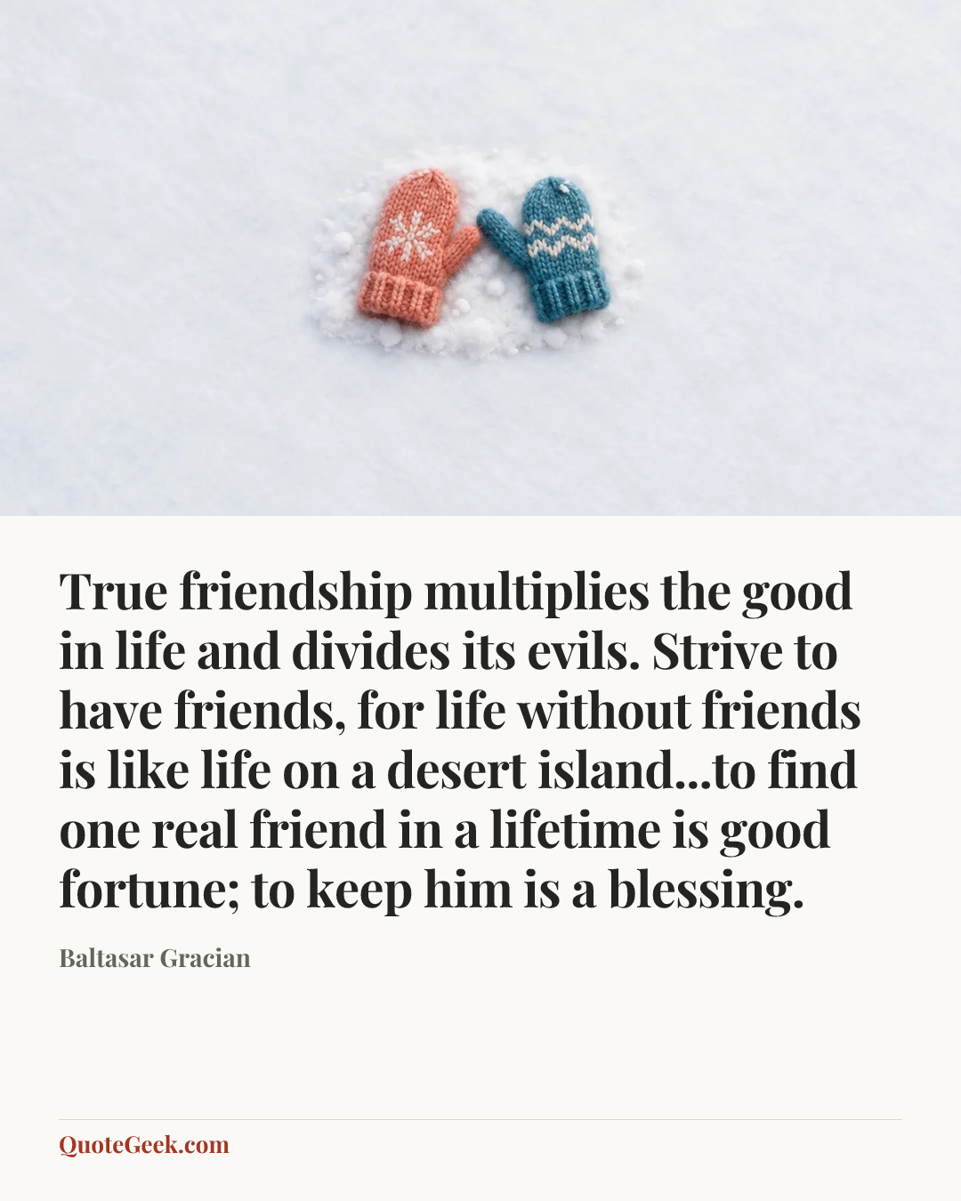 “True friendship multiplies the good in life and divides its evils. Strive to have friends, for life without friends is like life on a desert island...to find one real friend in a lifetime is good fortune; to keep him is a blessing.” — Baltasar Gracian. Illustrated QuoteGeek card.