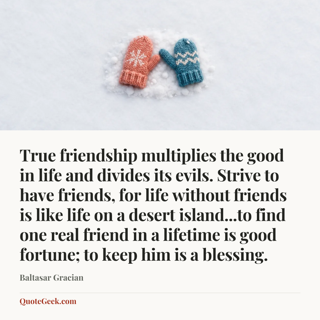“True friendship multiplies the good in life and divides its evils. Strive to have friends, for life without friends is like life on a desert island...to find one real friend in a lifetime is good fortune; to keep him is a blessing.” — Baltasar Gracian. Illustrated QuoteGeek card.