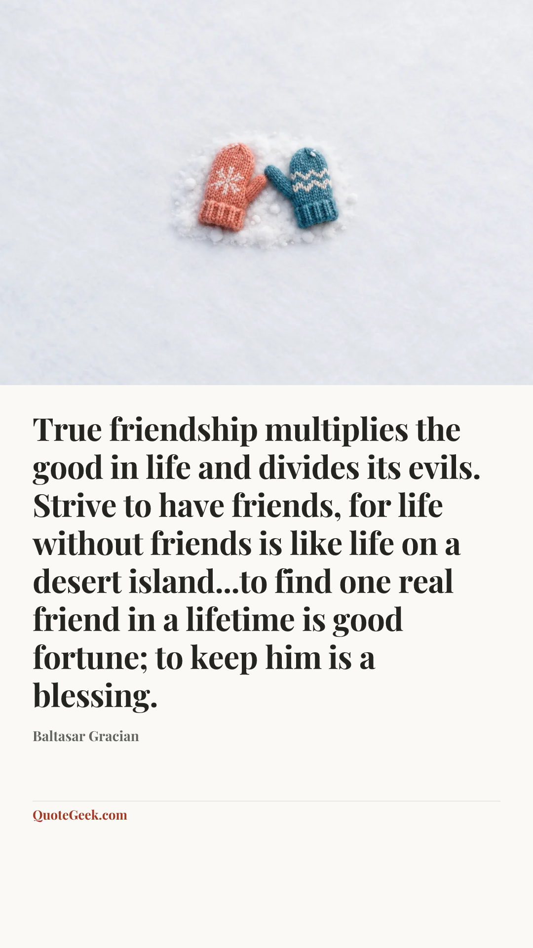 “True friendship multiplies the good in life and divides its evils. Strive to have friends, for life without friends is like life on a desert island...to find one real friend in a lifetime is good fortune; to keep him is a blessing.” — Baltasar Gracian. Illustrated QuoteGeek card.