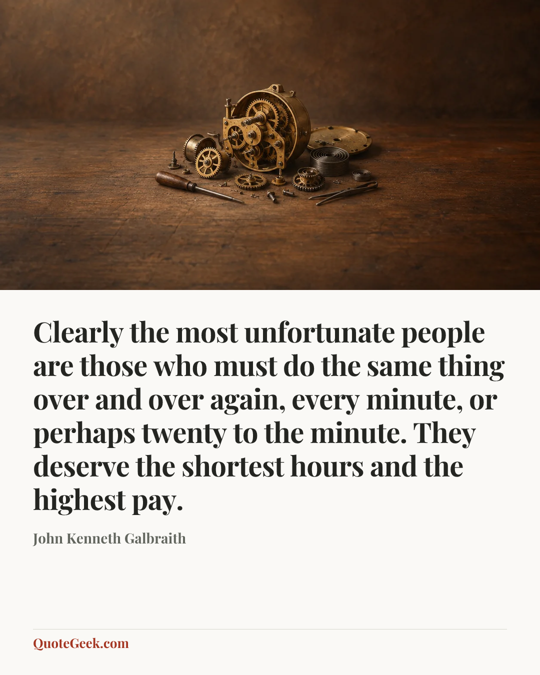 “Clearly the most unfortunate people are those who must do the same thing over and over again, every minute, or perhaps twenty to the minute. They deserve the shortest hours and the highest pay.” — John Kenneth Galbraith. Illustrated QuoteGeek card.