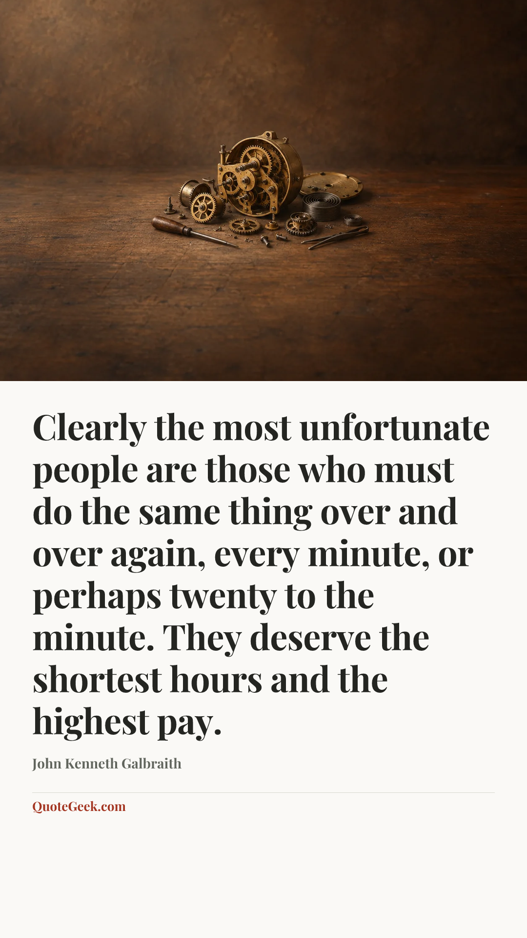 “Clearly the most unfortunate people are those who must do the same thing over and over again, every minute, or perhaps twenty to the minute. They deserve the shortest hours and the highest pay.” — John Kenneth Galbraith. Illustrated QuoteGeek card.