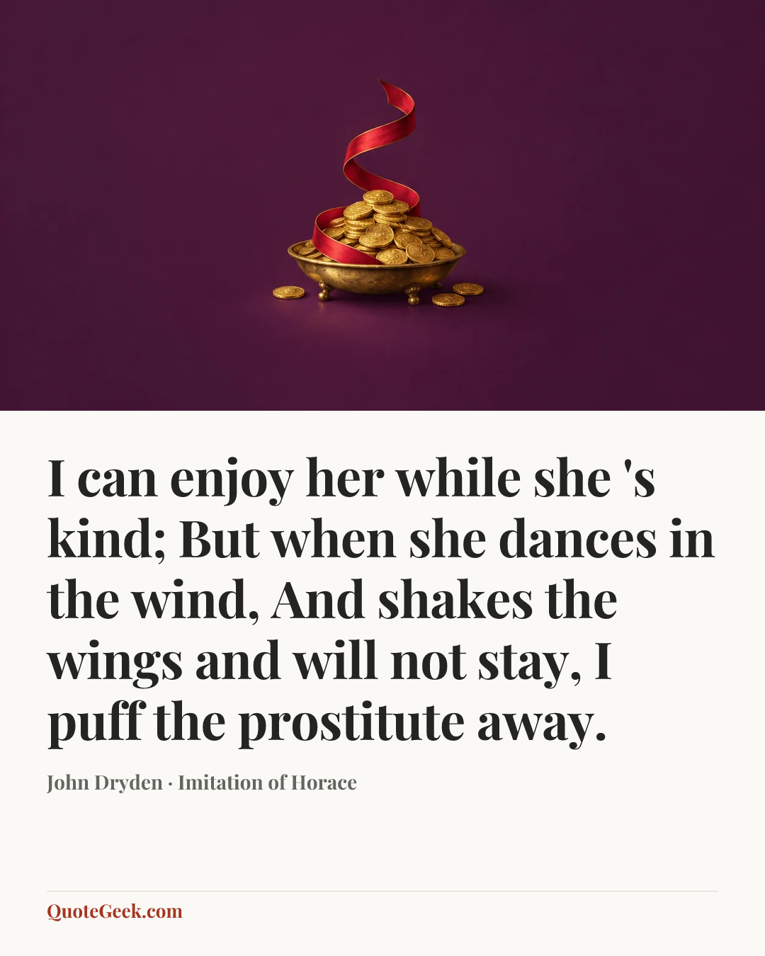 “I can enjoy her while she 's kind;
But when she dances in the wind,
And shakes the wings and will not stay,
I puff the prostitute away.” — John Dryden · Imitation of Horace. Illustrated QuoteGeek card.