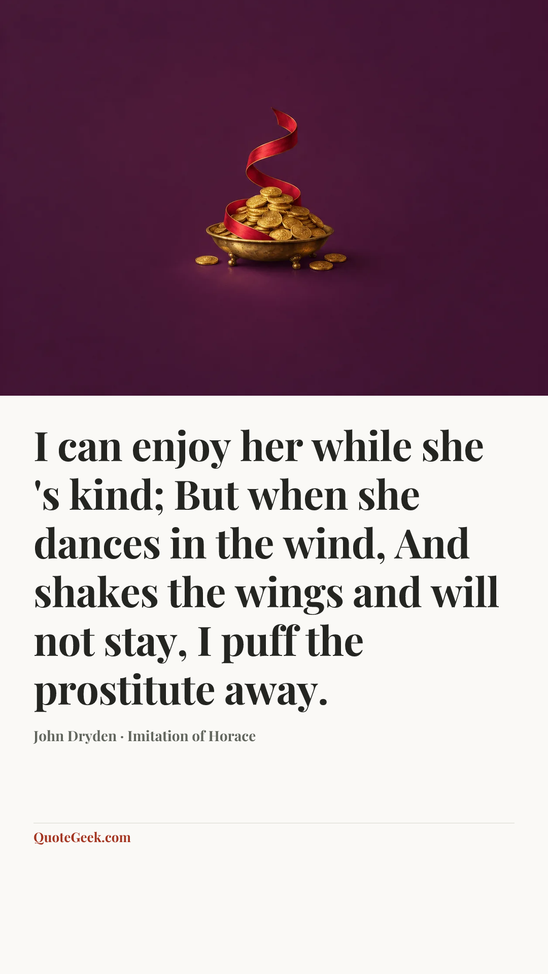 “I can enjoy her while she 's kind;
But when she dances in the wind,
And shakes the wings and will not stay,
I puff the prostitute away.” — John Dryden · Imitation of Horace. Illustrated QuoteGeek card.