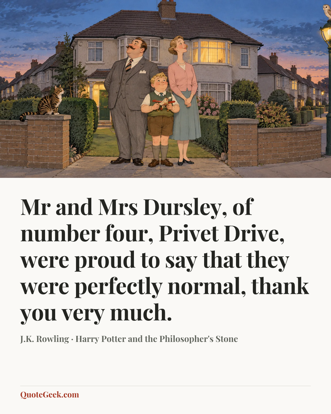 “Mr and Mrs Dursley, of number four, Privet Drive, were proud to say that they were perfectly normal, thank you very much.” — J.K. Rowling · Harry Potter and the Philosopher's Stone. Illustrated QuoteGeek card.
