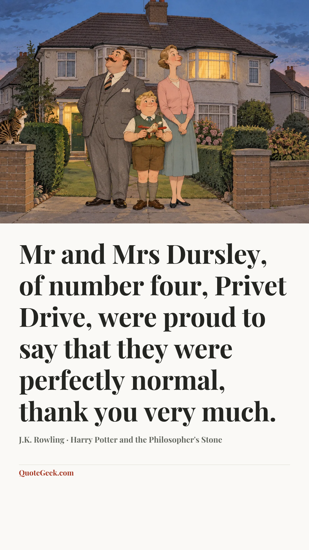“Mr and Mrs Dursley, of number four, Privet Drive, were proud to say that they were perfectly normal, thank you very much.” — J.K. Rowling · Harry Potter and the Philosopher's Stone. Illustrated QuoteGeek card.