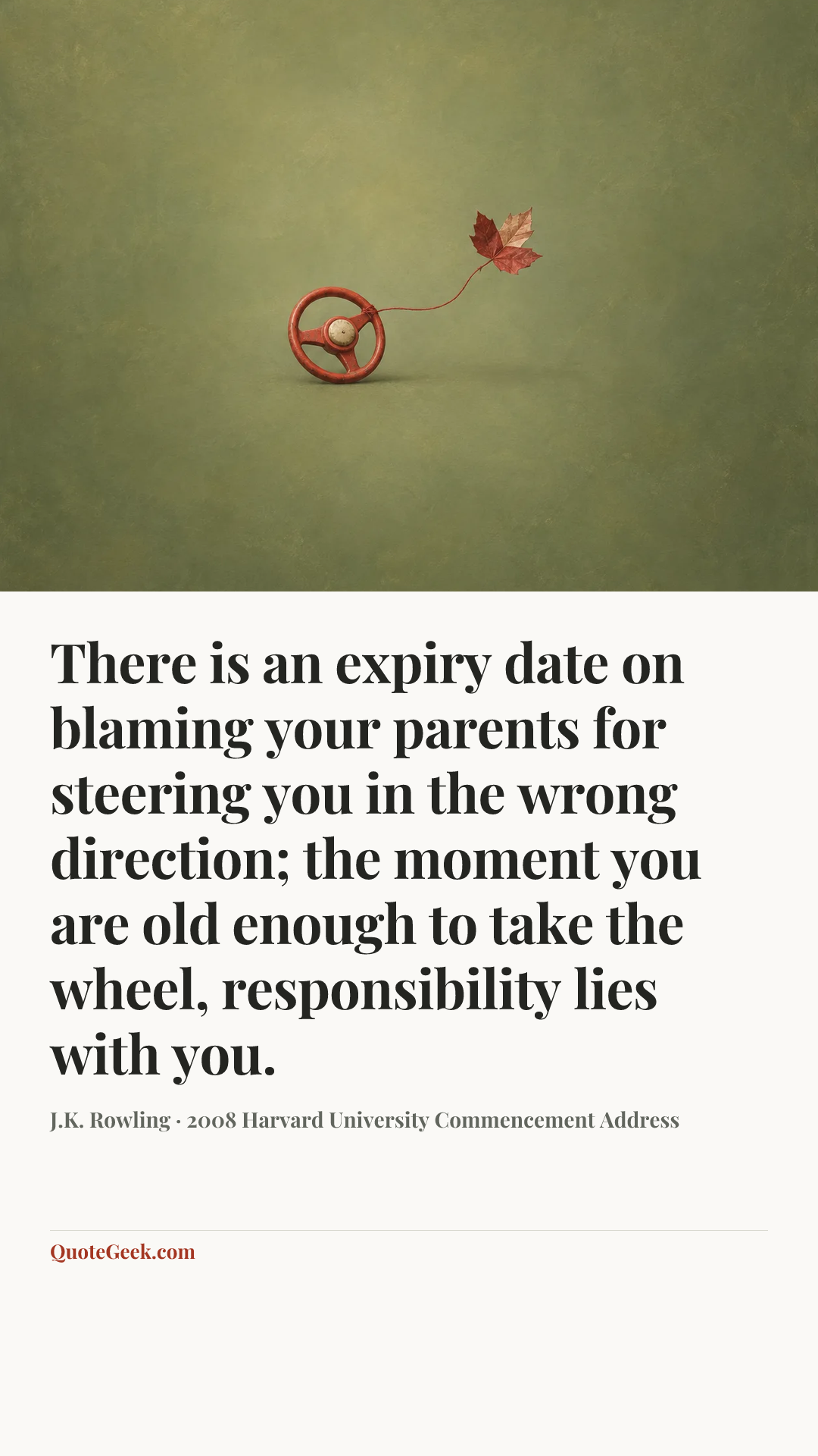 “There is an expiry date on blaming your parents for steering you in the wrong direction; the moment you are old enough to take the wheel, responsibility lies with you.” — J.K. Rowling · 2008 Harvard University Commencement Address. Illustrated QuoteGeek card.