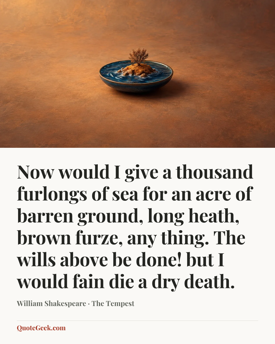 “Now would I give a thousand furlongs of sea for an acre of barren ground, long heath, brown furze, any thing. The wills above be done! but I would fain die a dry death.” — William Shakespeare · The Tempest. Illustrated QuoteGeek card.