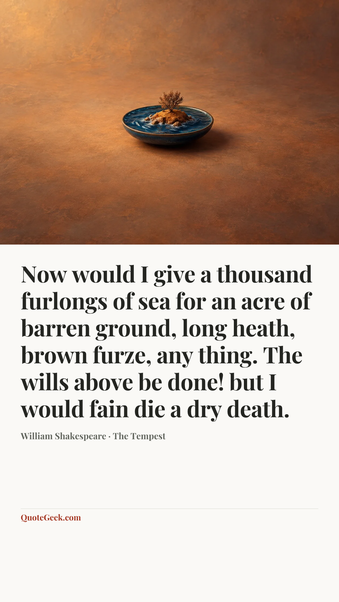 “Now would I give a thousand furlongs of sea for an acre of barren ground, long heath, brown furze, any thing. The wills above be done! but I would fain die a dry death.” — William Shakespeare · The Tempest. Illustrated QuoteGeek card.