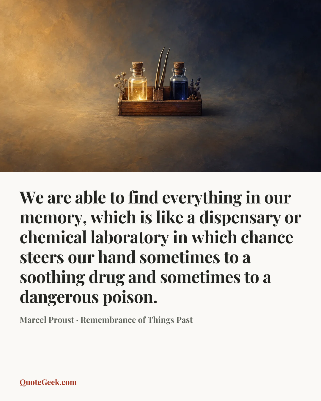 “We are able to find everything in our memory, which is like a dispensary or chemical laboratory in which chance steers our hand sometimes to a soothing drug and sometimes to a dangerous poison.” — Marcel Proust · Remembrance of Things Past. Illustrated QuoteGeek card.