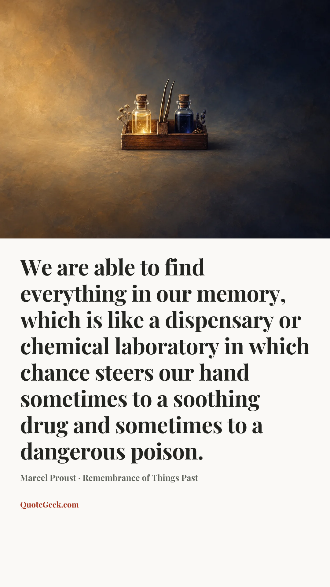 “We are able to find everything in our memory, which is like a dispensary or chemical laboratory in which chance steers our hand sometimes to a soothing drug and sometimes to a dangerous poison.” — Marcel Proust · Remembrance of Things Past. Illustrated QuoteGeek card.