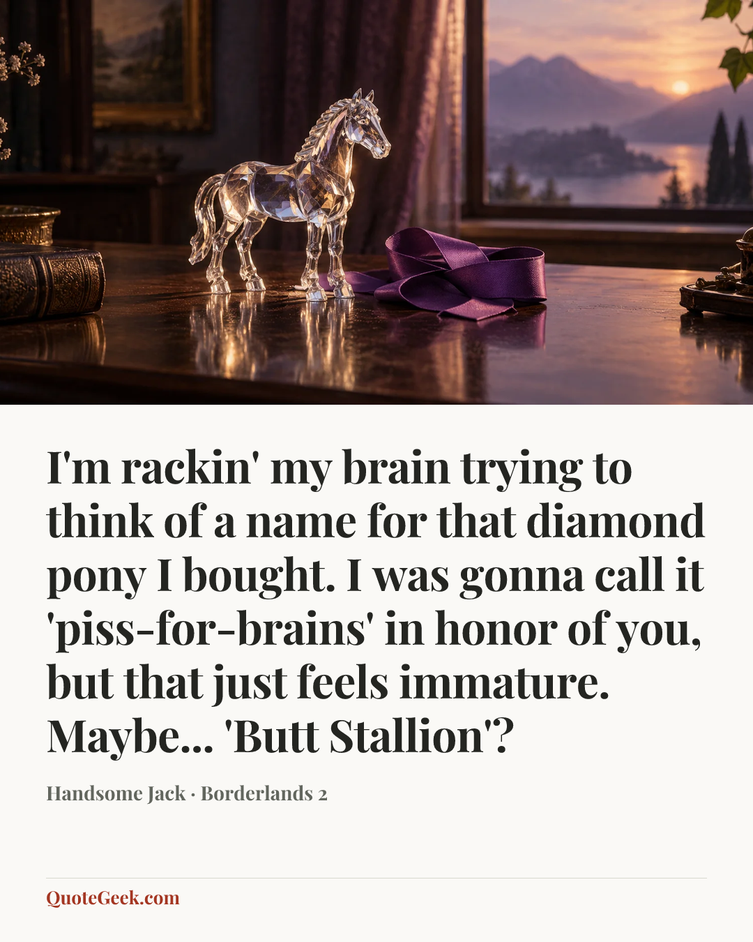 “I'm rackin' my brain trying to think of a name for that diamond pony I bought. I was gonna call it 'piss-for-brains' in honor of you, but that just feels immature. Maybe... 'Butt Stallion'?” — Handsome Jack · Borderlands 2. Illustrated QuoteGeek card.